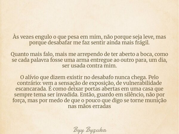 Às vezes engulo o que pesa em mim, não porque seja leve, mas porque desabafar me faz sentir ainda mais frágil. Quanto mais falo, mais me arrependo de ter aberto... Frase de Byy Byzuka.