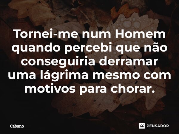 ⁠Tornei-me num Homem quando percebi que não conseguiria derramar uma lágrima mesmo com motivos para chorar.... Frase de Cabano.