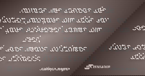 nunca me canso de lutar,purque um dia eu sei que viverei como um rei, luto até aos meus ultimos dias finais.... Frase de cabeça negra.