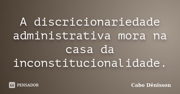 A discricionariedade administrativa mora na casa da inconstitucionalidade.... Frase de Cabo Dênisson.