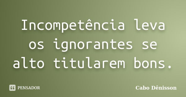 Incompetência leva os ignorantes se alto titularem bons.... Frase de Cabo Dênisson..