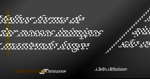 Melhor forma de ajudar nossos inimigos são os mantendo longe.... Frase de Cabo Dênisson.