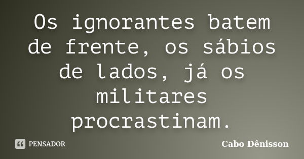 Os ignorantes batem de frente, os sábios de lados, já os militares procrastinam.... Frase de Cabo Dênisson..