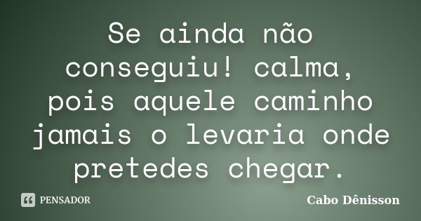 Se ainda não conseguiu! calma, pois aquele caminho jamais o levaria onde pretedes chegar.... Frase de Cabo Dênisson.