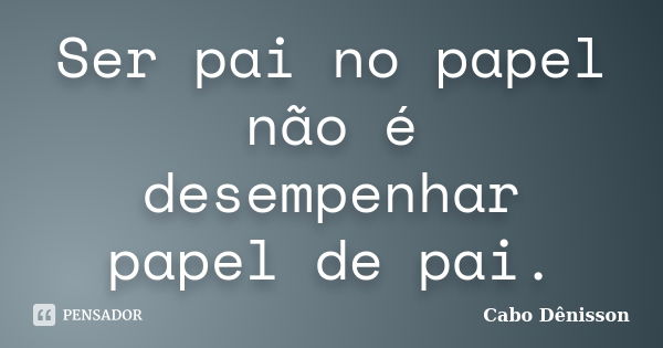 Ser pai no papel não é desempenhar papel de pai.... Frase de Cabo Dênisson..