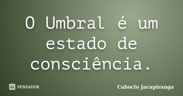O Umbral é um estado de consciência.... Frase de Caboclo Jacupiranga.