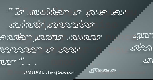 ""a mulher o que eu ainda preciso aprender para nunca desmerecer o seu amor"...... Frase de CABRAL, Ivo Queiroz.