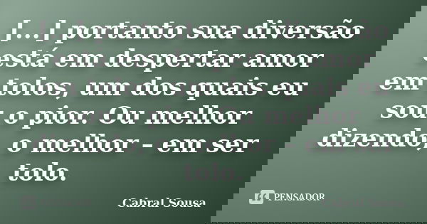 [...] portanto sua diversão está em despertar amor em tolos, um dos quais eu sou o pior. Ou melhor dizendo, o melhor – em ser tolo.... Frase de Cabral Sousa.