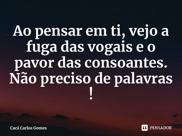 ⁠Ao pensar em ti, vejo a fuga das vogais e o pavor das consoantes. Não preciso de palavras !... Frase de Cacá Carlos Gomes.