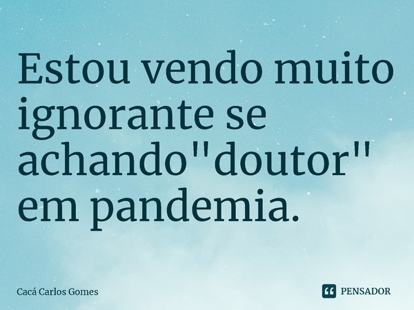 ⁠Estou vendo muito ignorante se achando "doutor" em pandemia.... Frase de Cacá Carlos Gomes.