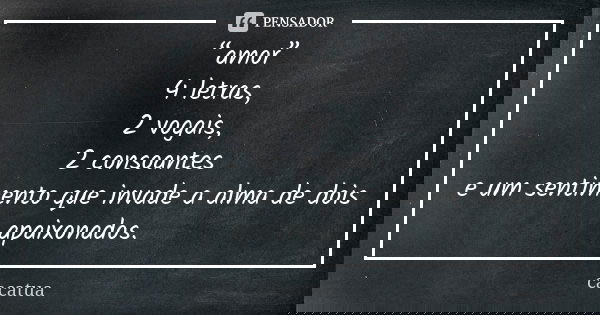 “amor” 4 letras, 2 vogais, 2 consoantes e um sentimento que invade a alma de dois apaixonados.... Frase de cacatua.