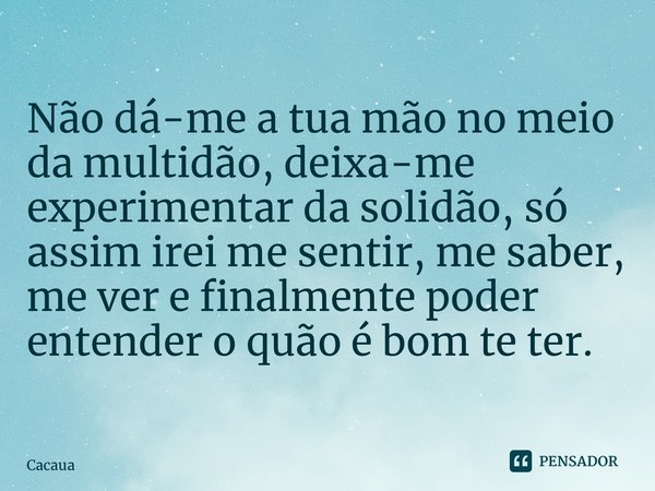 ⁠Não dá-me a tua mão no meio da multidão, deixa-me experimentar da solidão, só assim irei me sentir, me saber, me ver e finalmente poder entender o quão é bom t... Frase de Cacaua.