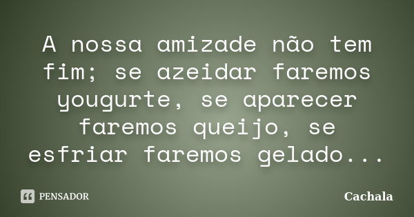 A nossa amizade não tem fim; se azeidar faremos yougurte, se aparecer faremos queijo, se esfriar faremos gelado...... Frase de Cachala.