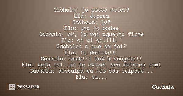 Cachala: ja posso meter? Ela: espera Cachala: ja? Ela: yha ja podes Cachala: ok, la vai aguenta firme Ela: ai ai ai!!!!!! Cachala: o que se foi? Ela: ta doendo!... Frase de Cachala.