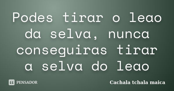 Podes tirar o leao da selva, nunca conseguiras tirar a selva do leao... Frase de Cachala Tchala Maica.