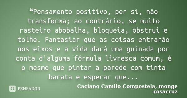 ❝Pensamento positivo, per si, não transforma; ao contrário, se muito rasteiro abobalha, bloqueia, obstrui e tolhe. Fantasiar que as coisas entrarão nos eixos e ... Frase de Caciano Camilo Compostela, monge rosacruz.