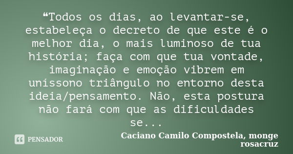 ❝Todos os dias, ao levantar-se, estabeleça o decreto de que este é o melhor dia, o mais luminoso de tua história; faça com que tua vontade, imaginação e emoção ... Frase de Caciano Camilo Compostela, monge rosacruz.