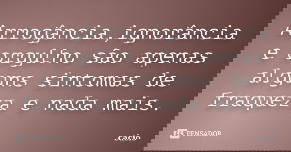 Arrogância,ignorância e orgulho são apenas alguns sintomas de fraqueza e nada mais.... Frase de cacio.