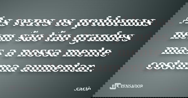 As vezes os problemas nem são tão grandes mas a nossa mente costuma aumentar.... Frase de cacio.