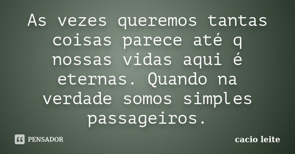 As vezes queremos tantas coisas parece até q nossas vidas aqui é eternas. Quando na verdade somos simples passageiros.... Frase de cacio leite.