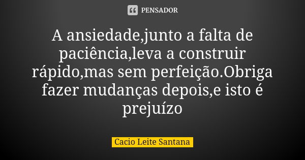 A ansiedade,junto a falta de paciência,leva a construir rápido,mas sem perfeição.Obriga fazer mudanças depois,e isto é prejuízo... Frase de Cacio Leite Santana.