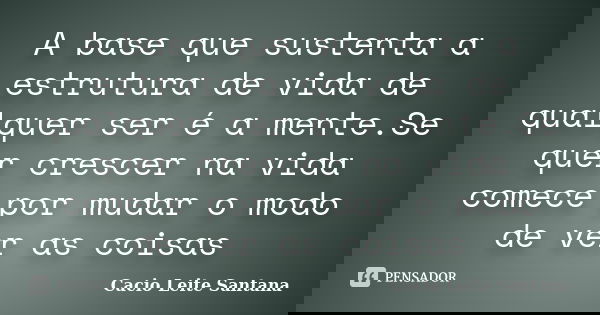 A base que sustenta a estrutura de vida de qualquer ser é a mente.Se quer crescer na vida comece por mudar o modo de ver as coisas... Frase de Cacio Leite Santana.