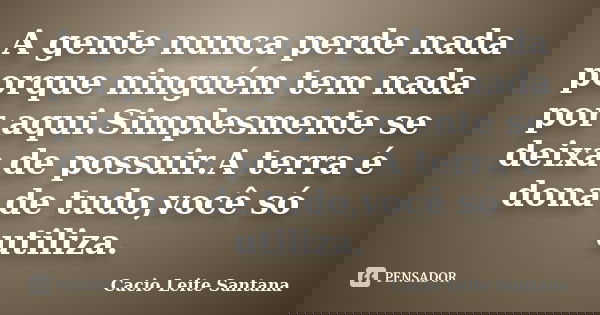 A gente nunca perde nada porque ninguém tem nada por aqui.Simplesmente se deixa de possuir.A terra é dona de tudo,você só utiliza.... Frase de Cacio Leite Santana.
