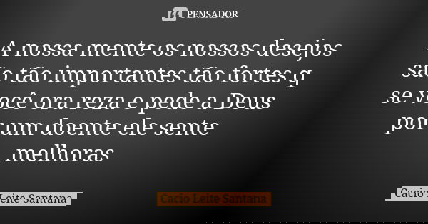 A nossa mente os nossos desejos são tão importantes tão fortes q se você ora reza e pede a Deus por um doente ele sente melhoras... Frase de Cacio Leite Santana.