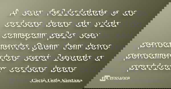 A sua felicidade e as coisas boas da vida começam pelo seu pensamento.Quem tem bons pensamentos será levado a praticar coisas boas... Frase de Cacio Leite Santana.
