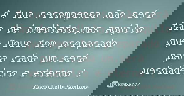 A tua recompensa não será tão de imediato,mas aquilo que Deus tem preparado para cada um.será verdadeiro e eterno !... Frase de Cacio Leite Santana.
