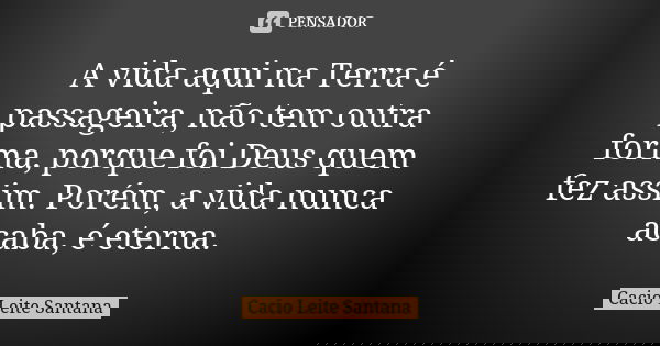 A vida aqui na Terra é passageira, não tem outra forma, porque foi Deus quem fez assim. Porém, a vida nunca acaba, é eterna.... Frase de Cacio Leite Santana.