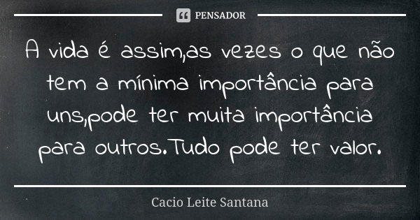 A vida é assim,as vezes o que não tem a mínima importância para uns,pode ter muita importância para outros.Tudo pode ter valor.... Frase de Cacio Leite Santana.