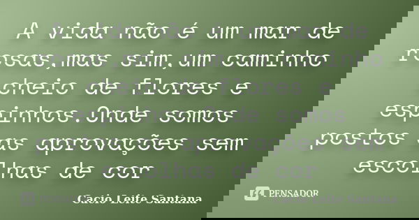 A vida não é um mar de rosas,mas sim,um caminho cheio de flores e espinhos.Onde somos postos as aprovações sem escolhas de cor... Frase de Cacio Leite Santana.