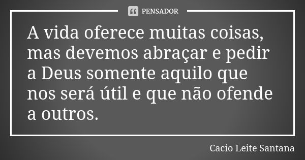 A vida oferece muitas coisas, mas devemos abraçar e pedir a Deus somente aquilo que nos será útil e que não ofende a outros.... Frase de Cacio Leite Santana.