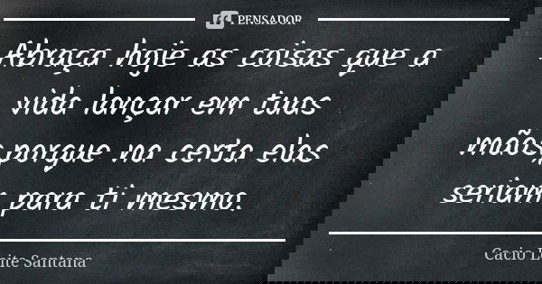 Abraça hoje as coisas que a vida lançar em tuas mãos,porque na certa elas seriam para ti mesmo.... Frase de Cacio Leite Santana.