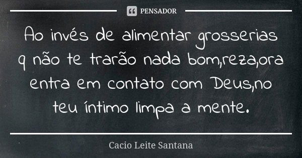 Ao invés de alimentar grosserias q não te trarão nada bom,reza,ora entra em contato com Deus,no teu íntimo limpa a mente.... Frase de Cacio Leite Santana.