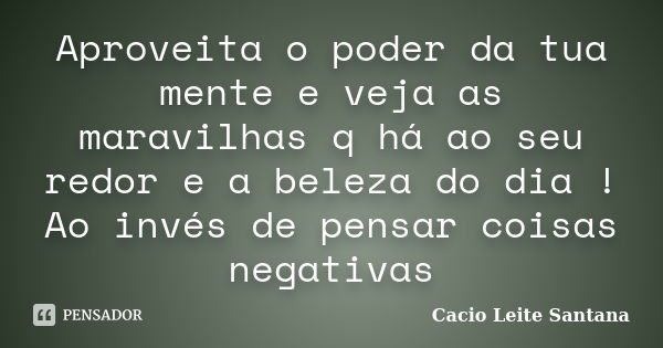 Aproveita o poder da tua mente e veja as maravilhas q há ao seu redor e a beleza do dia ! Ao invés de pensar coisas negativas... Frase de Cacio Leite Santana.