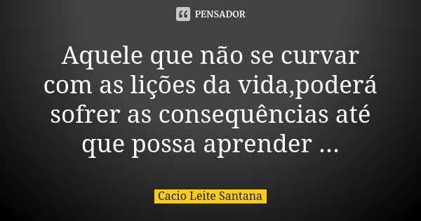 Aquele que não se curvar com as lições da vida,poderá sofrer as consequências até que possa aprender ...... Frase de Cacio Leite Santana.