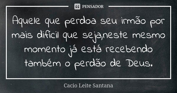 Aquele que perdoa seu irmão por mais difícil que seja,neste mesmo momento já está recebendo também o perdão de Deus.... Frase de Cacio Leite Santana.