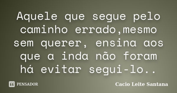 Aquele que segue pelo caminho errado,mesmo sem querer, ensina aos que a inda não foram há evitar segui-lo..... Frase de Cacio Leite Santana.