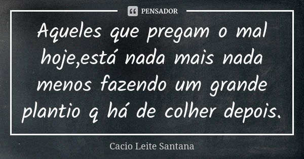 Aqueles que pregam o mal hoje,está nada mais nada menos fazendo um grande plantio q há de colher depois.... Frase de Cacio Leite Santana.