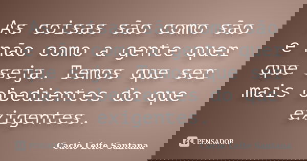 As coisas são como são e não como a gente quer que seja. Temos que ser mais obedientes do que exigentes.... Frase de Cacio Leite Santana.