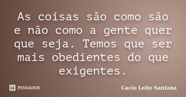 As coisas são como são e não como a gente quer que seja. Temos que ser mais obedientes do que exigentes.... Frase de Cacio Leite Santana.