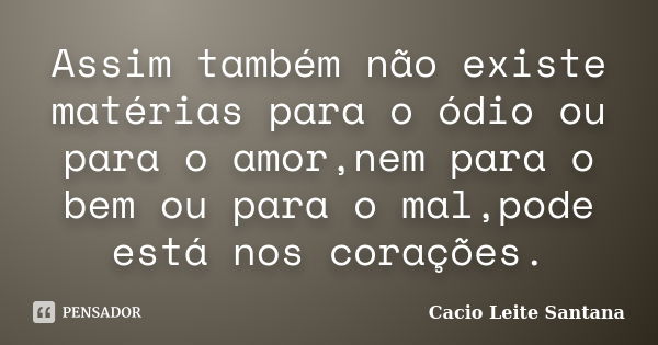 Assim também não existe matérias para o ódio ou para o amor,nem para o bem ou para o mal,pode está nos corações.... Frase de Cacio Leite Santana.