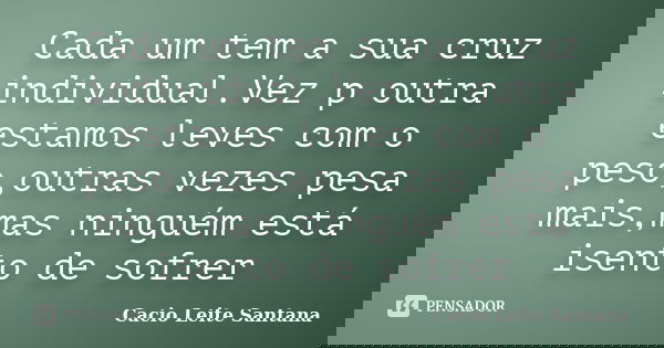 Cada um tem a sua cruz individual.Vez p outra estamos leves com o peso,outras vezes pesa mais,mas ninguém está isento de sofrer... Frase de Cacio Leite Santana.