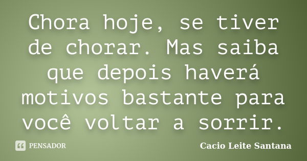 Chora hoje, se tiver de chorar. Mas saiba que depois haverá motivos bastante para você voltar a sorrir.... Frase de Cacio Leite Santana.