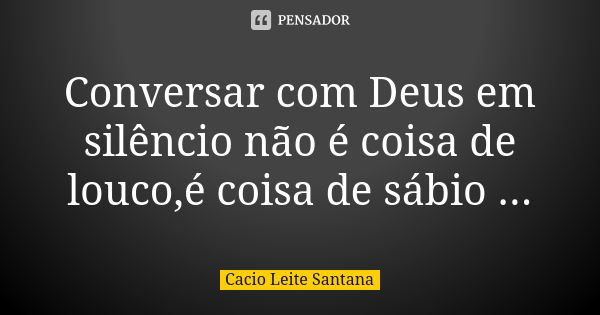 Conversar com Deus em silêncio não é coisa de louco,é coisa de sábio ...... Frase de Cacio Leite Santana.