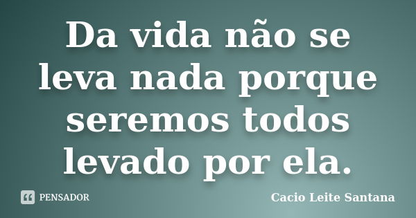 Da vida não se leva nada porque seremos todos levado por ela.... Frase de Cacio Leite Santana.