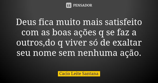 Deus fica muito mais satisfeito com as boas ações q se faz a outros,do q viver só de exaltar seu nome sem nenhuma ação.... Frase de Cacio Leite Santana.