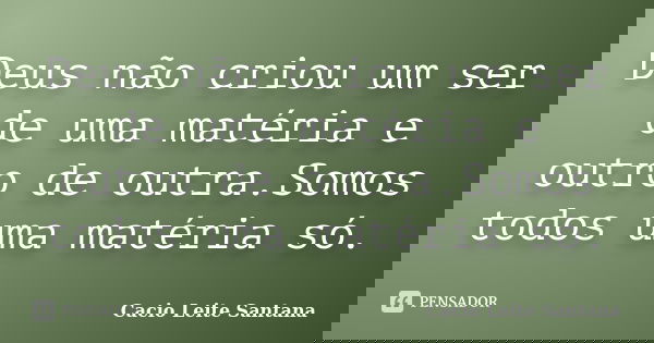 Deus não criou um ser de uma matéria e outro de outra.Somos todos uma matéria só.... Frase de Cacio Leite Santana.